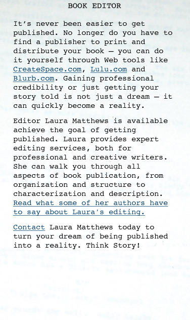 BOOK EDITOR It’s never been easier to get published. No longer do you have to find a publisher to print and distribute your book — you can do it yourself through Web tools like BookSurge.com, Lulu.com and Blurb.com. Gaining professional credibility or just getting your story told is not just a dream — it can quickly become a reality. Editor Laura Matthews is available achieve the goal of getting published. Laura provides expert editing services, both for professional and creative writers. She can walk you through all aspects of book publication, from organization and structure to characterization and description. Read what some of her authors have to say about Laura's editing.  Contact Laura Matthews today to turn your dream of being published into a reality. Think Story!