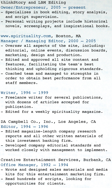 ABOUT LAURA: RESUME  Think Story and LBM Editing Owner/Entrepreneur, 2005 – present  - Specializes in book editing, story analysis,    and script supervision. - Personal writing projects include historical    novels, screenplays, and inspirational books.  www.spirituality.com, Boston, MA Manager / Managing Editor, 2000 – 2005 - Oversaw all aspects of the site, including:    editorial, online events, discussion boards,    marketing, design and production.  - Edited and approved all site content and    features, facilitating the team's best    thinking and upholding rigorous standards. - Coached team and managed to strengths in    order to obtain best performance from all    staff members.   Writer, 1996 – 1999 - Freelance writer for several publications,    with dozens of articles accepted for    publication.  - Edited for a weekly spirituality magazine.   DA Campbell Co., Inc., Los Angeles, CA Editor, 1994 – 1996 - Edited magazine-length company research    reports and all other written materials of    this investment banking firm. - Developed company editorial standards and    worked closely with management to implement.  Creative Entertainment Services, Burbank, CA Office Manager, 1992 – 1994 - Wrote and designed sales materials and media    kits for this entertainment marketing firm. - Read hundreds of scripts, looking for    opportunities for clients. 