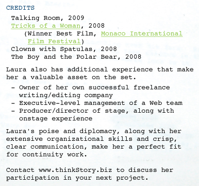 CREDITS Talking Room, 2009 Tricks of a Woman, 2008 	(winner best film, Monaco International  	 Film Festival) Clowns with Spatulas, 2008 The Boy and the Polar Bear, 2008 Laura also has additional experience that make her a valuable asset on the set.  - Owner of her own successful freelance    writing/editing company - Executive-level management of a Web team - Producer/director of stage, along with wwonstage experience Laura's poise and diplomacy, along with her extensive organizational skills and crisp, clear communication, make her a perfect fit for continuity work.  Contact www.thinkStory.biz to discuss her participation in your next project. 