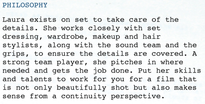 PHILOSOPHY Laura exists on set to take care of the details. She works closely with set dressing, wardrobe, makeup and hair stylists, along with the sound team and the grips, to ensure the details are covered. A strong team player, she pitches in where needed and gets the job done. Put her skills and talents to work for you for a film that is not only beautifully shot but also makes sense from a continuity perspective. 