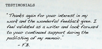 “Thanks again for your interest in my work and the wonderful feedback given. I feel validated as a writer and look forward to your continued support during the publishing of my memoir.”  	- F.B.