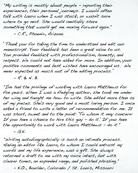 "My writing is mostly about people -- reporting their experiences, their personal journeys. I would often talk with Laura when I was stuck, or wasn't sure where to go next. She would inevitably share something that would get me moving forward again." 	"My writing is mostly about people -- reporting their experiences, their personal journeys. I would often talk with Laura when I was stuck, or wasn't sure where to go next. She would inevitably share something that would get me moving forward again." 	- C.R., Phoenix, Arizona- C.R., Phoenix, Arizona