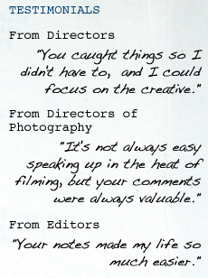 TESTIMONIALS From Directors "You caught things so I didn't have to,  and I could focus on the creative." From Directors of Photography "It's not always easy speaking up in the heat of filming, but your comments were always valuable." From Editors "Your notes made my life so much easier."